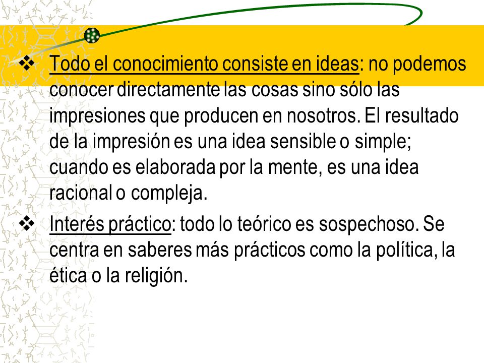 Todo el conocimiento consiste en ideas: no podemos conocer directamente las cosas sino sólo las impresiones que producen en nosotros. El resultado de la impresión es una idea sensible o simple; cuando es elaborada por la mente, es una idea racional o compleja.