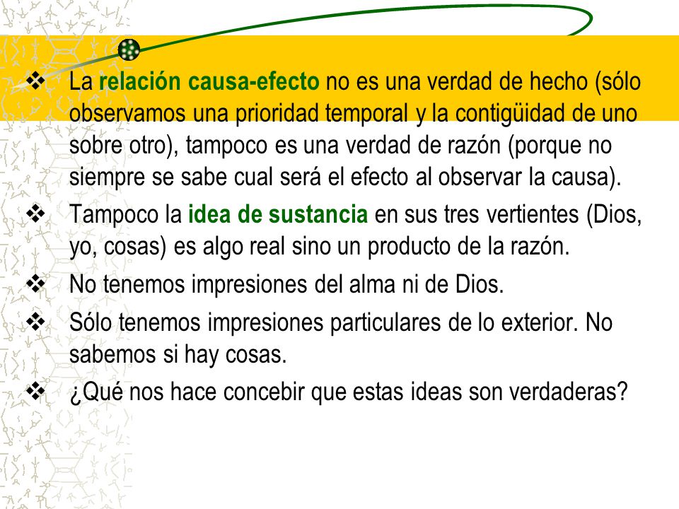 La relación causa-efecto no es una verdad de hecho (sólo observamos una prioridad temporal y la contigüidad de uno sobre otro), tampoco es una verdad de razón (porque no siempre se sabe cual será el efecto al observar la causa).