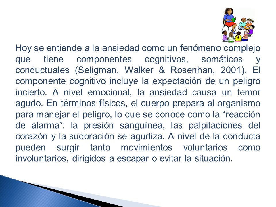Hoy se entiende a la ansiedad como un fenómeno complejo que tiene componentes cognitivos, somáticos y conductuales (Seligman, Walker & Rosenhan, 2001).