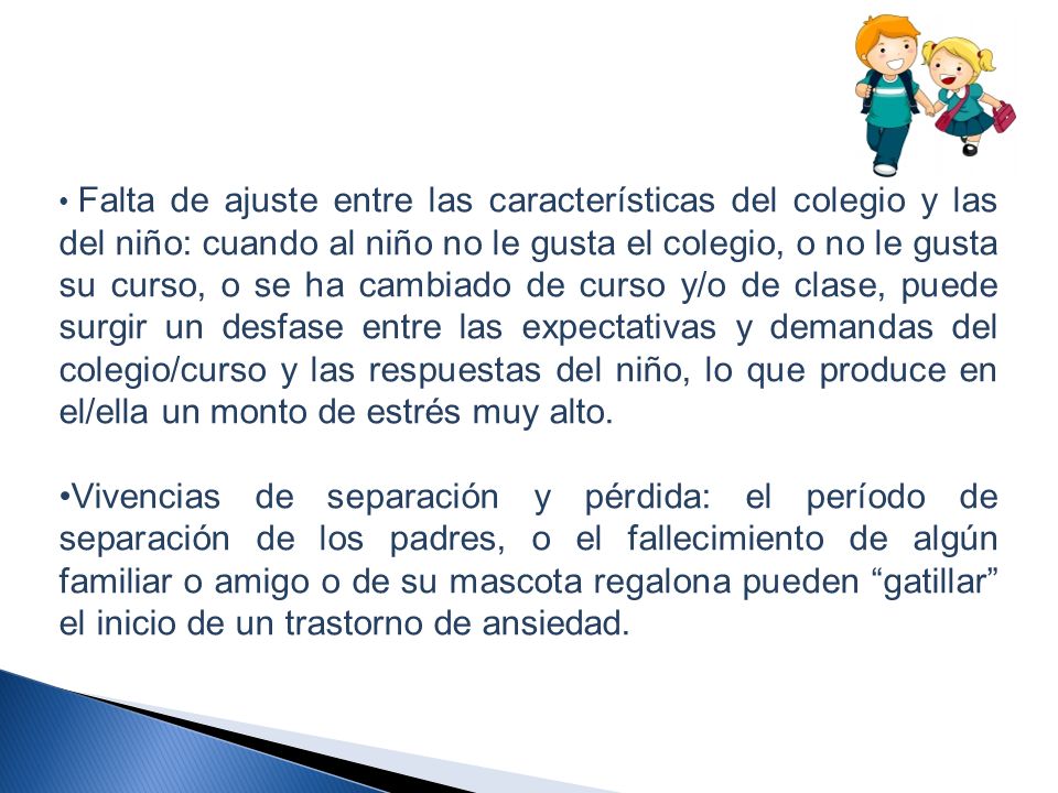 Falta de ajuste entre las características del colegio y las del niño: cuando al niño no le gusta el colegio, o no le gusta su curso, o se ha cambiado de curso y/o de clase, puede surgir un desfase entre las expectativas y demandas del colegio/curso y las respuestas del niño, lo que produce en el/ella un monto de estrés muy alto.