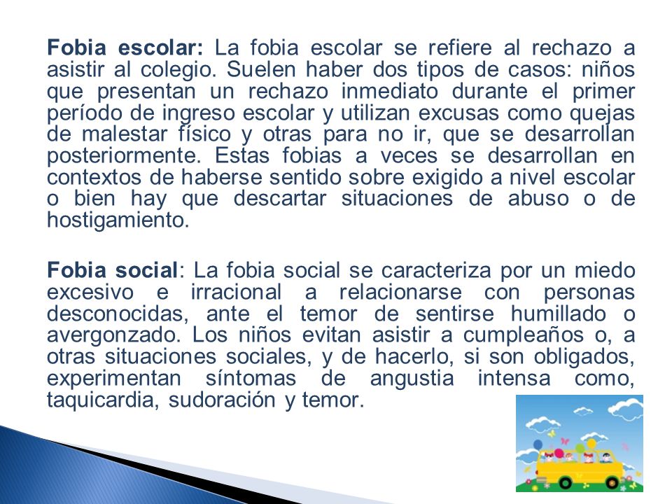 Fobia escolar: La fobia escolar se refiere al rechazo a asistir al colegio. Suelen haber dos tipos de casos: niños que presentan un rechazo inmediato durante el primer período de ingreso escolar y utilizan excusas como quejas de malestar físico y otras para no ir, que se desarrollan posteriormente. Estas fobias a veces se desarrollan en contextos de haberse sentido sobre exigido a nivel escolar o bien hay que descartar situaciones de abuso o de hostigamiento.