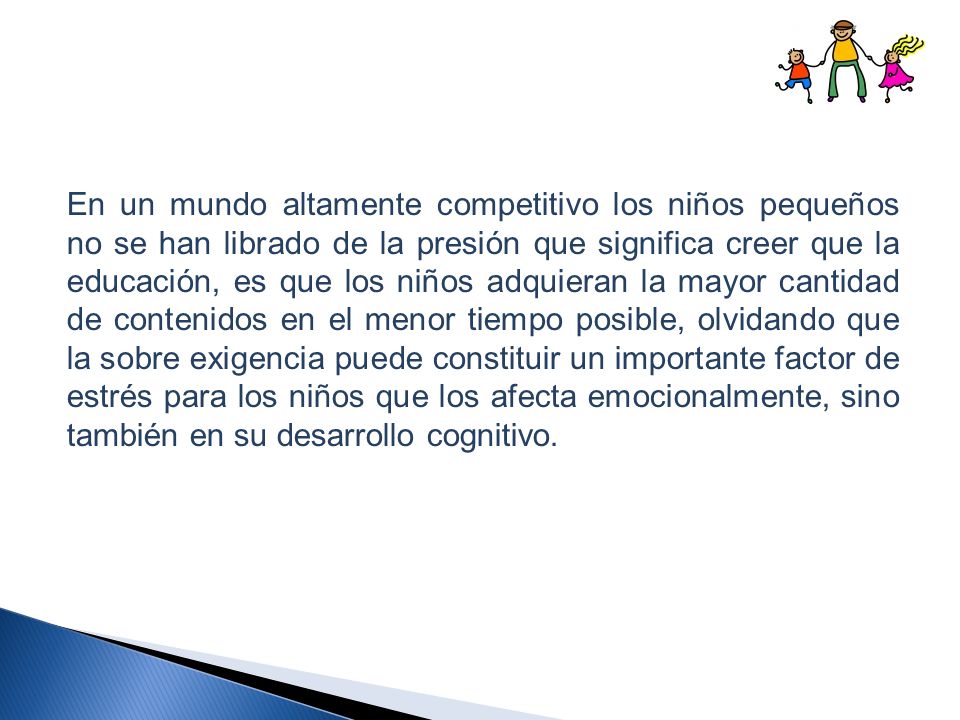 En un mundo altamente competitivo los niños pequeños no se han librado de la presión que significa creer que la educación, es que los niños adquieran la mayor cantidad de contenidos en el menor tiempo posible, olvidando que la sobre exigencia puede constituir un importante factor de estrés para los niños que los afecta emocionalmente, sino también en su desarrollo cognitivo.