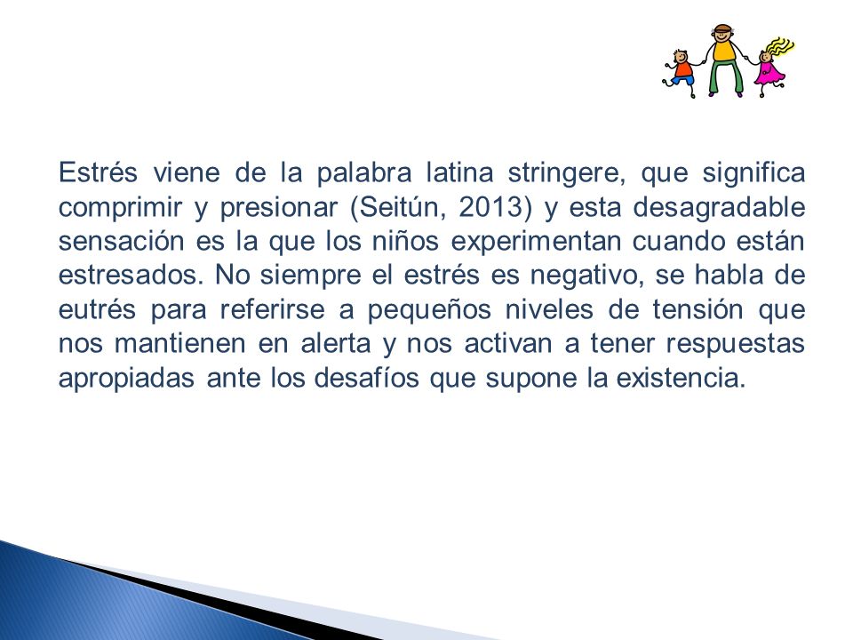 Estrés viene de la palabra latina stringere, que significa comprimir y presionar (Seitún, 2013) y esta desagradable sensación es la que los niños experimentan cuando están estresados.