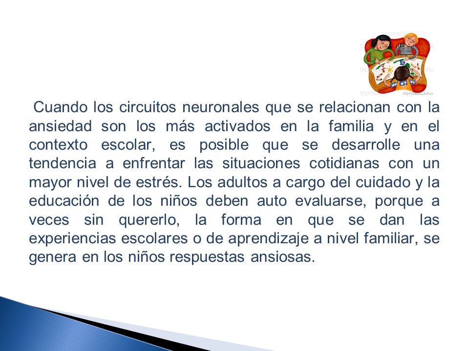 Cuando los circuitos neuronales que se relacionan con la ansiedad son los más activados en la familia y en el contexto escolar, es posible que se desarrolle una tendencia a enfrentar las situaciones cotidianas con un mayor nivel de estrés.