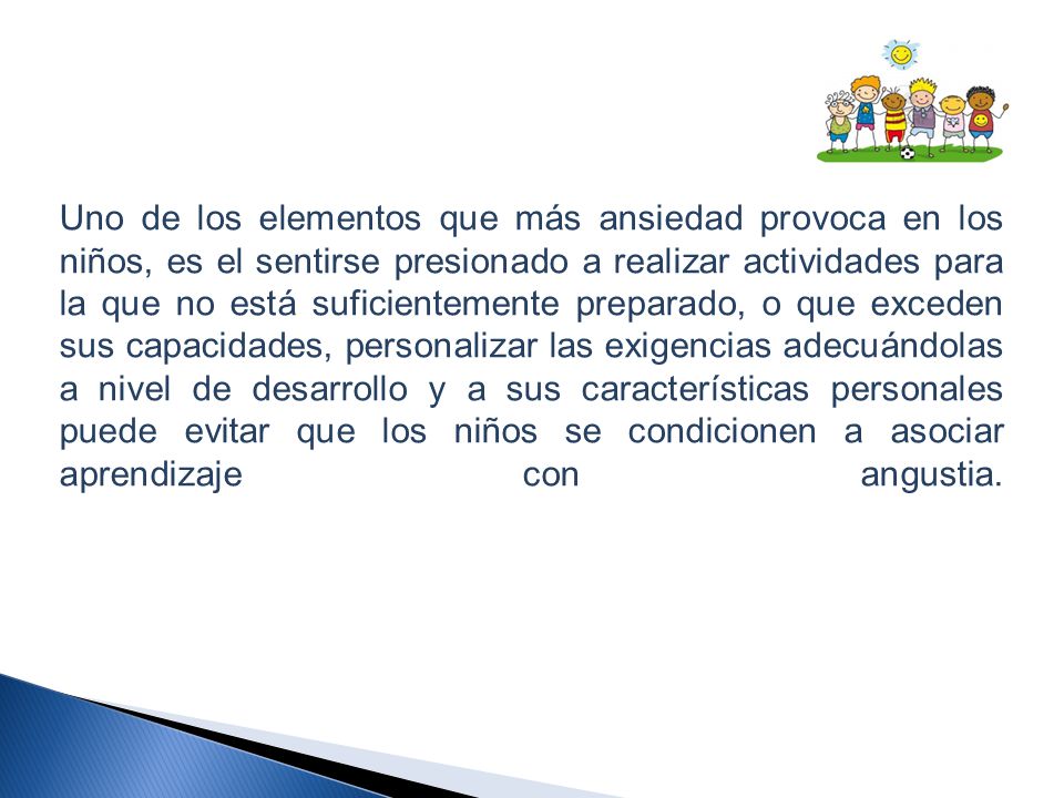 Uno de los elementos que más ansiedad provoca en los niños, es el sentirse presionado a realizar actividades para la que no está suficientemente preparado, o que exceden sus capacidades, personalizar las exigencias adecuándolas a nivel de desarrollo y a sus características personales puede evitar que los niños se condicionen a asociar aprendizaje con angustia.