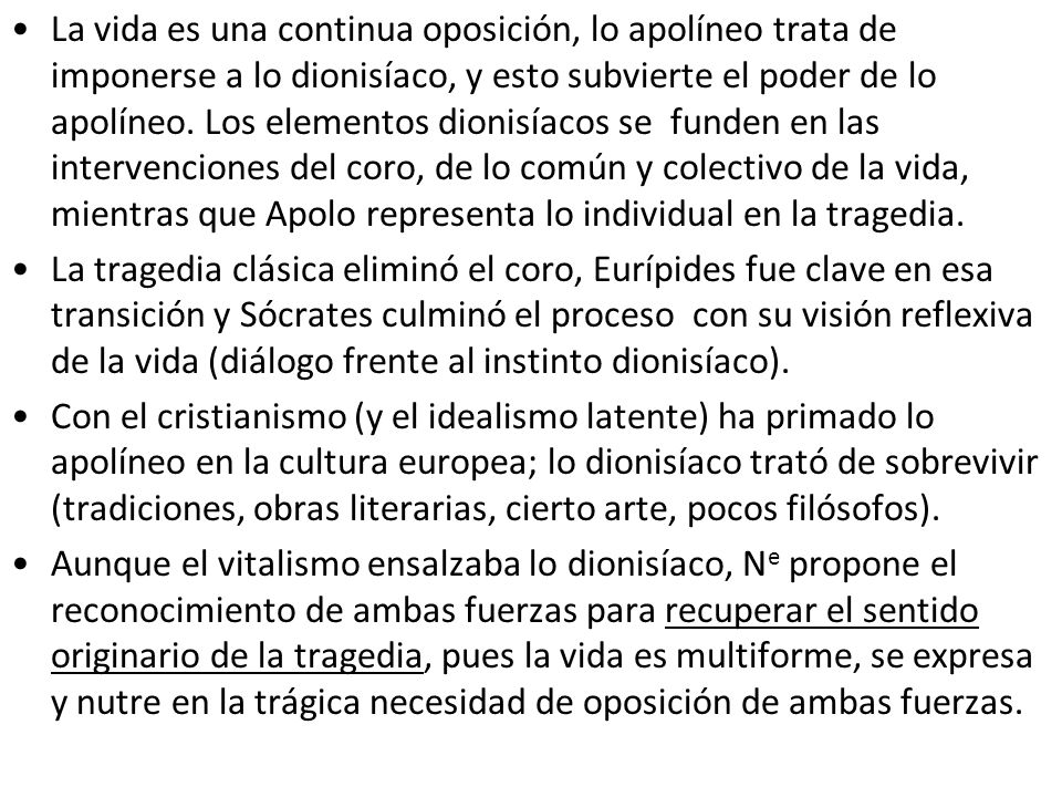 La vida es una continua oposición, lo apolíneo trata de imponerse a lo dionisíaco, y esto subvierte el poder de lo apolíneo. Los elementos dionisíacos se funden en las intervenciones del coro, de lo común y colectivo de la vida, mientras que Apolo representa lo individual en la tragedia.