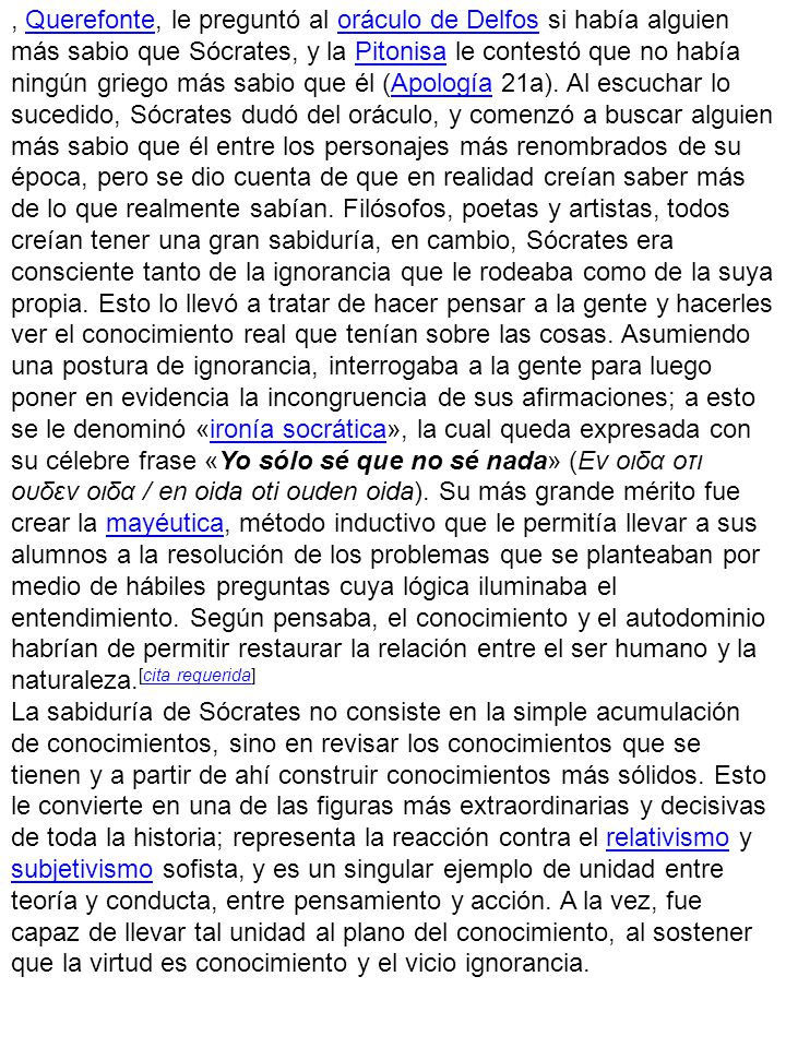 , Querefonte, le preguntó al oráculo de Delfos si había alguien más sabio que Sócrates, y la Pitonisa le contestó que no había ningún griego más sabio que él (Apología 21a). Al escuchar lo sucedido, Sócrates dudó del oráculo, y comenzó a buscar alguien más sabio que él entre los personajes más renombrados de su época, pero se dio cuenta de que en realidad creían saber más de lo que realmente sabían. Filósofos, poetas y artistas, todos creían tener una gran sabiduría, en cambio, Sócrates era consciente tanto de la ignorancia que le rodeaba como de la suya propia. Esto lo llevó a tratar de hacer pensar a la gente y hacerles ver el conocimiento real que tenían sobre las cosas. Asumiendo una postura de ignorancia, interrogaba a la gente para luego poner en evidencia la incongruencia de sus afirmaciones; a esto se le denominó «ironía socrática», la cual queda expresada con su célebre frase «Yo sólo sé que no sé nada» (Εν οιδα οτι ουδεν οιδα / en oida oti ouden oida). Su más grande mérito fue crear la mayéutica, método inductivo que le permitía llevar a sus alumnos a la resolución de los problemas que se planteaban por medio de hábiles preguntas cuya lógica iluminaba el entendimiento. Según pensaba, el conocimiento y el autodominio habrían de permitir restaurar la relación entre el ser humano y la naturaleza.[cita requerida]