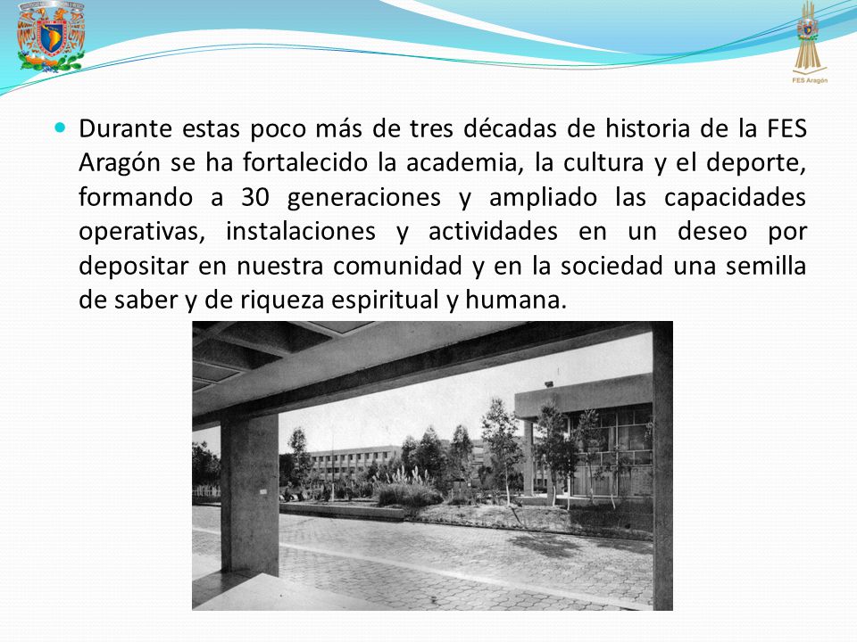 Durante estas poco más de tres décadas de historia de la FES Aragón se ha fortalecido la academia, la cultura y el deporte, formando a 30 generaciones y ampliado las capacidades operativas, instalaciones y actividades en un deseo por depositar en nuestra comunidad y en la sociedad una semilla de saber y de riqueza espiritual y humana.