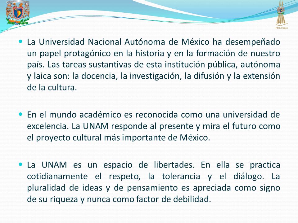 La Universidad Nacional Autónoma de México ha desempeñado un papel protagónico en la historia y en la formación de nuestro país. Las tareas sustantivas de esta institución pública, autónoma y laica son: la docencia, la investigación, la difusión y la extensión de la cultura.