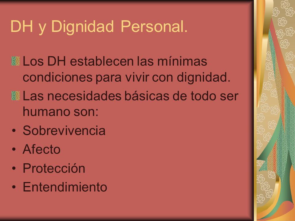 DH y Dignidad Personal. Los DH establecen las mínimas condiciones para vivir con dignidad. Las necesidades básicas de todo ser humano son: