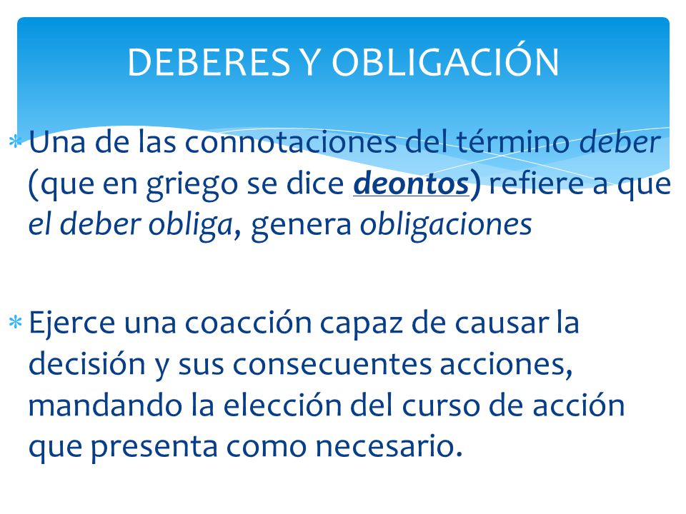 DEBERES Y OBLIGACIÓN Una de las connotaciones del término deber (que en griego se dice deontos) refiere a que el deber obliga, genera obligaciones.