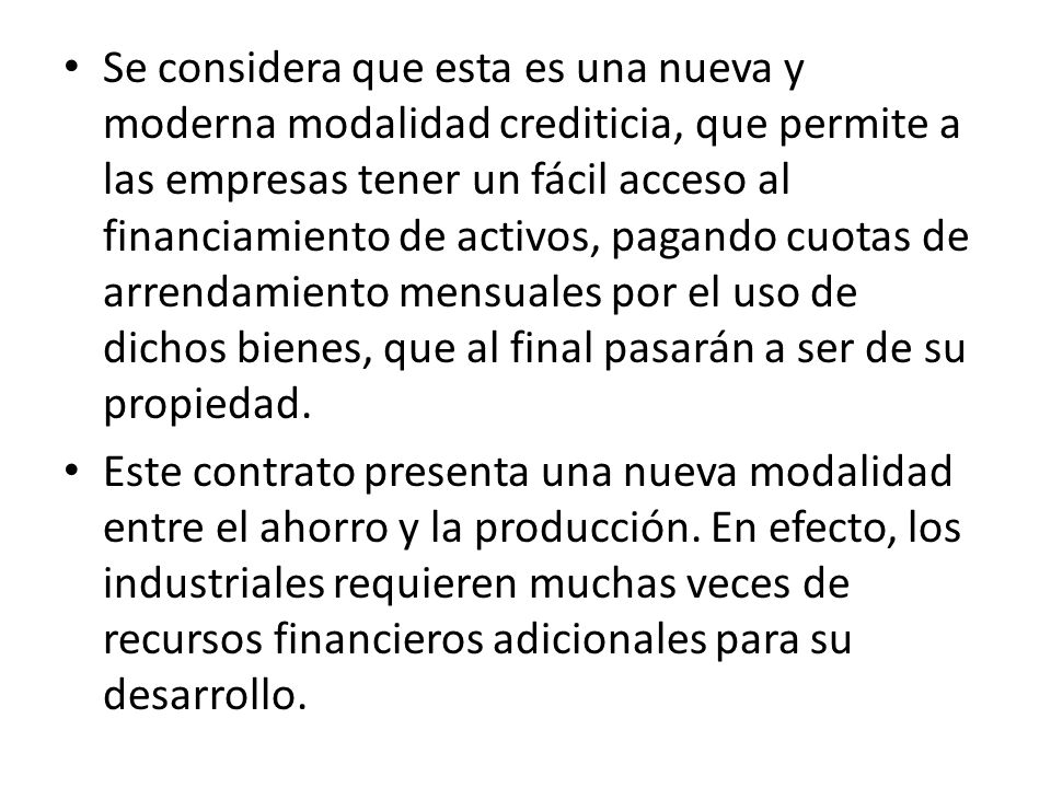 Se considera que esta es una nueva y moderna modalidad crediticia, que permite a las empresas tener un fácil acceso al financiamiento de activos, pagando cuotas de arrendamiento mensuales por el uso de dichos bienes, que al final pasarán a ser de su propiedad.