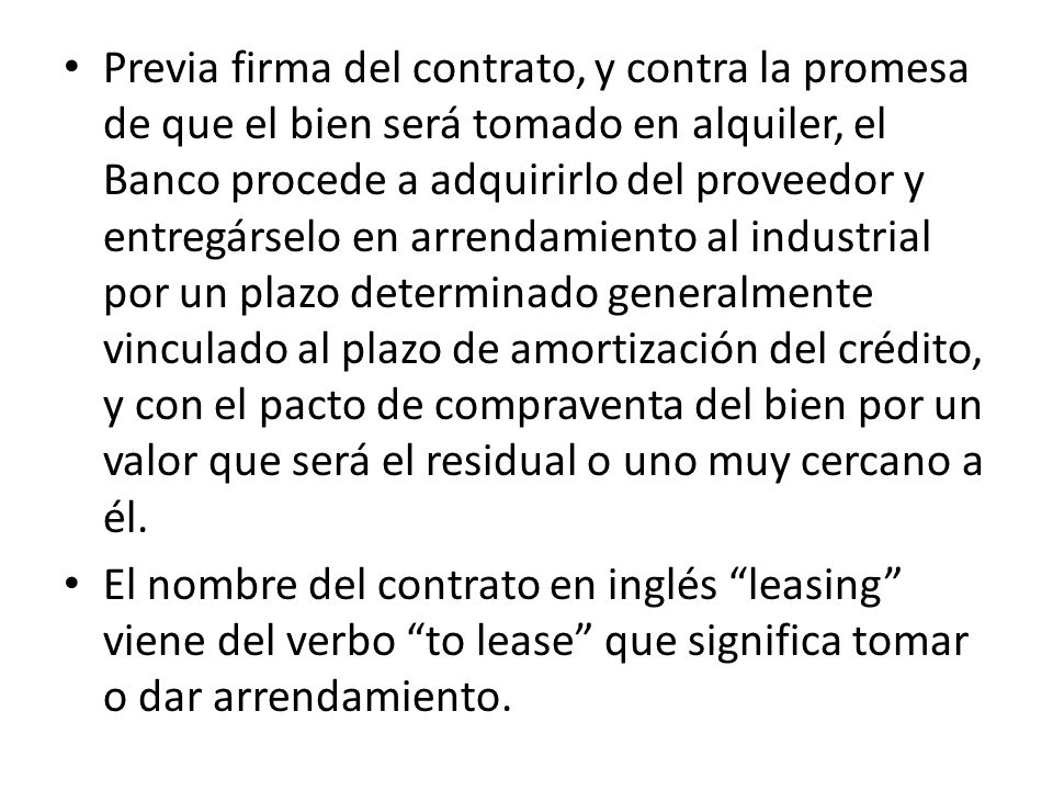 Previa firma del contrato, y contra la promesa de que el bien será tomado en alquiler, el Banco procede a adquirirlo del proveedor y entregárselo en arrendamiento al industrial por un plazo determinado generalmente vinculado al plazo de amortización del crédito, y con el pacto de compraventa del bien por un valor que será el residual o uno muy cercano a él.
