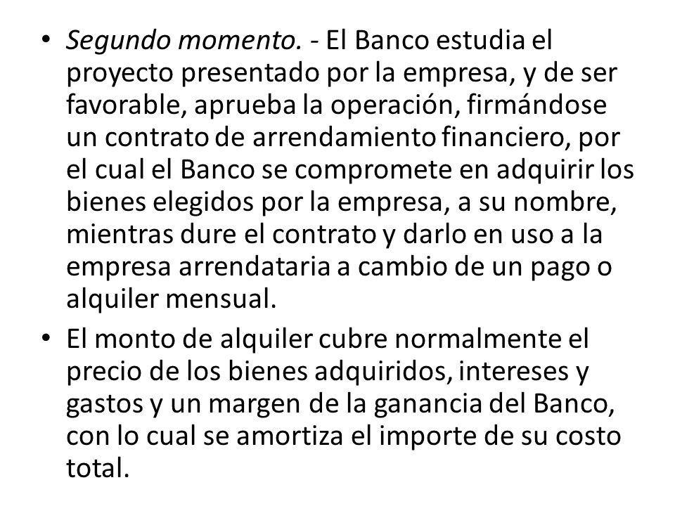 Segundo momento. - El Banco estudia el proyecto presentado por la empresa, y de ser favorable, aprueba la operación, firmándose un contrato de arrendamiento financiero, por el cual el Banco se compromete en adquirir los bienes elegidos por la empresa, a su nombre, mientras dure el contrato y darlo en uso a la empresa arrendataria a cambio de un pago o alquiler mensual.