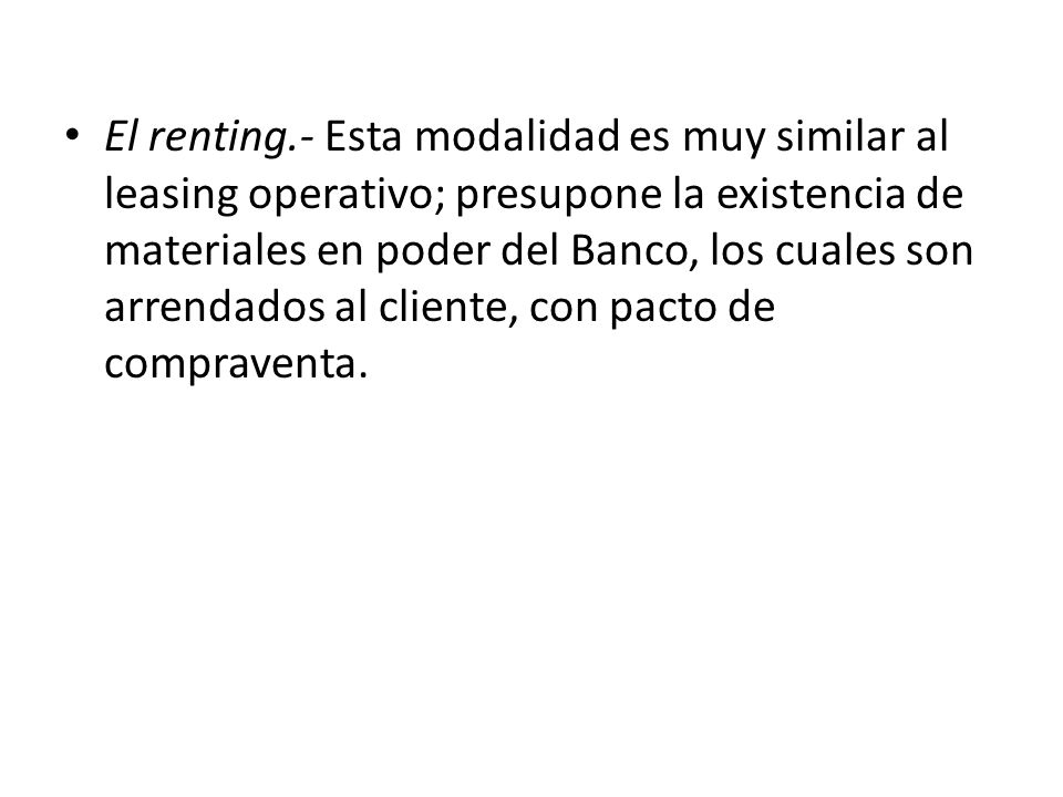 El renting.- Esta modalidad es muy similar al leasing operativo; presupone la existencia de materiales en poder del Banco, los cuales son arrendados al cliente, con pacto de compraventa.