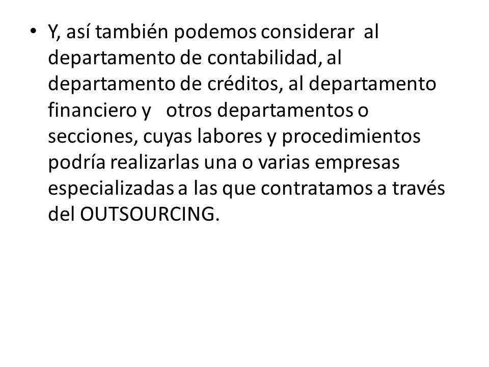 Y, así también podemos considerar al departamento de contabilidad, al departamento de créditos, al departamento financiero y otros departamentos o secciones, cuyas labores y procedimientos podría realizarlas una o varias empresas especializadas a las que contratamos a través del OUTSOURCING.