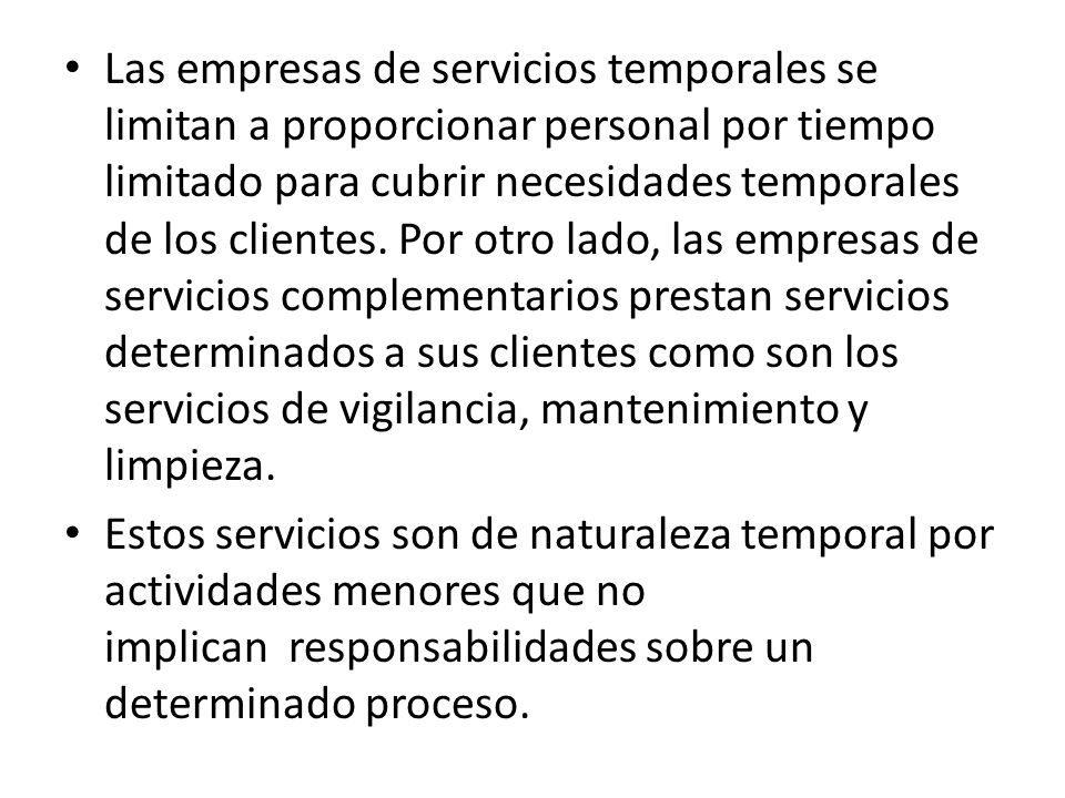 Las empresas de servicios temporales se limitan a proporcionar personal por tiempo limitado para cubrir necesidades temporales de los clientes. Por otro lado, las empresas de servicios complementarios prestan servicios determinados a sus clientes como son los servicios de vigilancia, mantenimiento y limpieza.