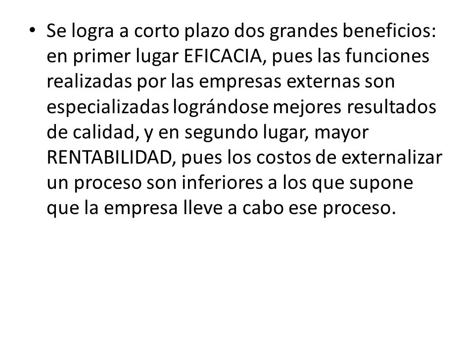 Se logra a corto plazo dos grandes beneficios: en primer lugar EFICACIA, pues las funciones realizadas por las empresas externas son especializadas lográndose mejores resultados de calidad, y en segundo lugar, mayor RENTABILIDAD, pues los costos de externalizar un proceso son inferiores a los que supone que la empresa lleve a cabo ese proceso.
