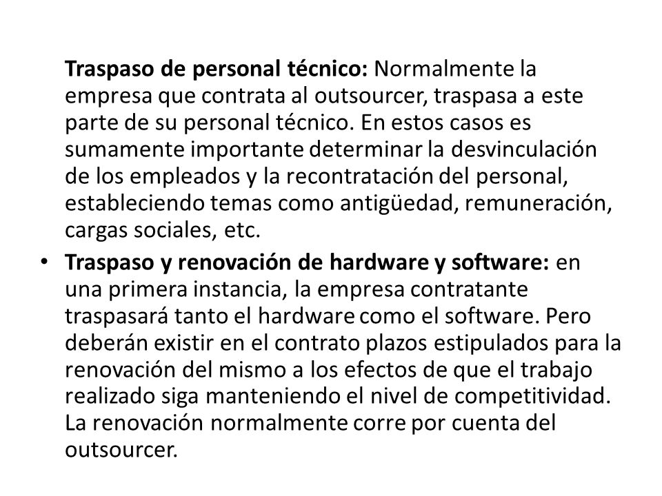 Traspaso de personal técnico: Normalmente la empresa que contrata al outsourcer, traspasa a este parte de su personal técnico. En estos casos es sumamente importante determinar la desvinculación de los empleados y la recontratación del personal, estableciendo temas como antigüedad, remuneración, cargas sociales, etc.