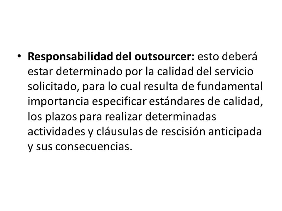 Responsabilidad del outsourcer: esto deberá estar determinado por la calidad del servicio solicitado, para lo cual resulta de fundamental importancia especificar estándares de calidad, los plazos para realizar determinadas actividades y cláusulas de rescisión anticipada y sus consecuencias.