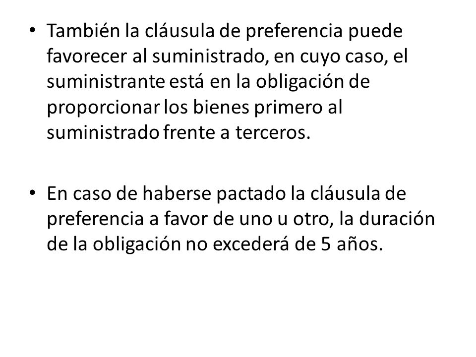 También la cláusula de preferencia puede favorecer al suministrado, en cuyo caso, el suministrante está en la obligación de proporcionar los bienes primero al suministrado frente a terceros.