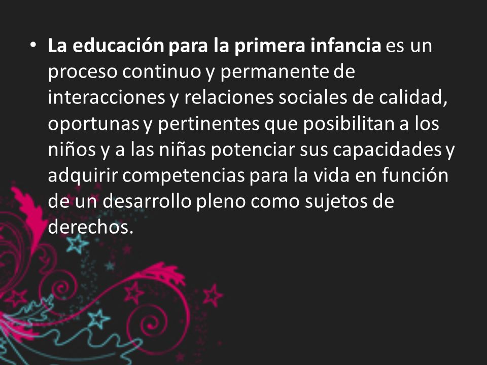 La educación para la primera infancia es un proceso continuo y permanente de interacciones y relaciones sociales de calidad, oportunas y pertinentes que posibilitan a los niños y a las niñas potenciar sus capacidades y adquirir competencias para la vida en función de un desarrollo pleno como sujetos de derechos.