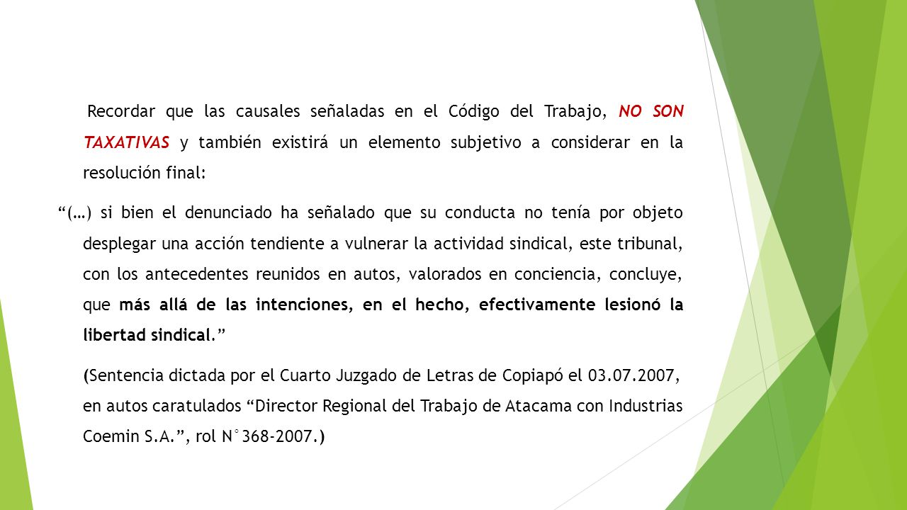 Recordar que las causales señaladas en el Código del Trabajo, NO SON TAXATIVAS y también existirá un elemento subjetivo a considerar en la resolución final: (…) si bien el denunciado ha señalado que su conducta no tenía por objeto desplegar una acción tendiente a vulnerar la actividad sindical, este tribunal, con los antecedentes reunidos en autos, valorados en conciencia, concluye, que más allá de las intenciones, en el hecho, efectivamente lesionó la libertad sindical. (Sentencia dictada por el Cuarto Juzgado de Letras de Copiapó el , en autos caratulados Director Regional del Trabajo de Atacama con Industrias Coemin S.A. , rol N° )‏