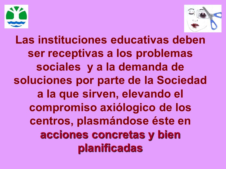 Las instituciones educativas deben ser receptivas a los problemas sociales y a la demanda de soluciones por parte de la Sociedad a la que sirven, elevando el compromiso axiólogico de los centros, plasmándose éste en acciones concretas y bien planificadas