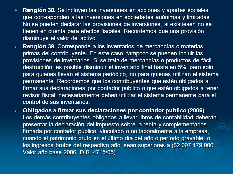 Renglón 38. Se incluyen las inversiones en acciones y aportes sociales, que corresponden a las inversiones en sociedades anónimas y limitadas. No se pueden declarar las provisiones de inversiones; si existiesen no se tienen en cuenta para efectos fiscales. Recordemos que una provisión disminuye el valor del activo.