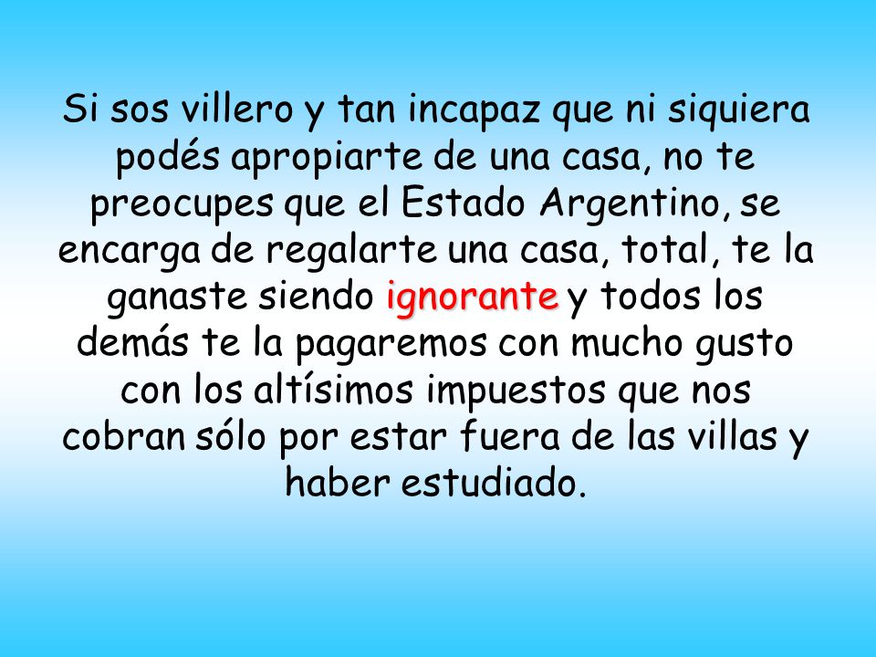 Si sos villero y tan incapaz que ni siquiera podés apropiarte de una casa, no te preocupes que el Estado Argentino, se encarga de regalarte una casa, total, te la ganaste siendo ignorante y todos los demás te la pagaremos con mucho gusto con los altísimos impuestos que nos cobran sólo por estar fuera de las villas y haber estudiado.