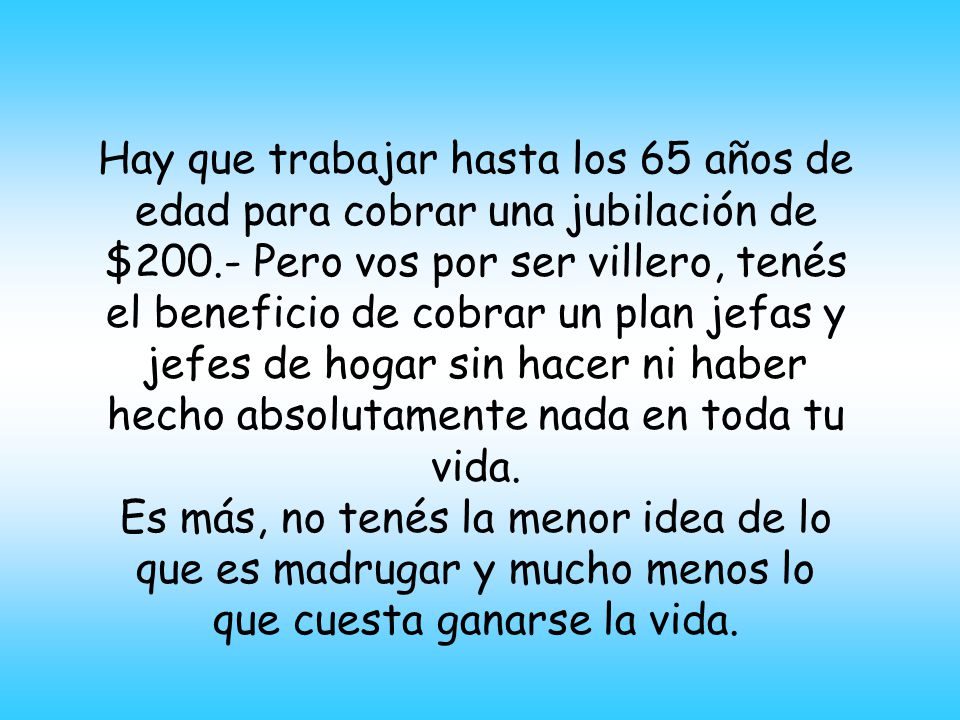 Hay que trabajar hasta los 65 años de edad para cobrar una jubilación de $200.- Pero vos por ser villero, tenés el beneficio de cobrar un plan jefas y jefes de hogar sin hacer ni haber hecho absolutamente nada en toda tu vida.