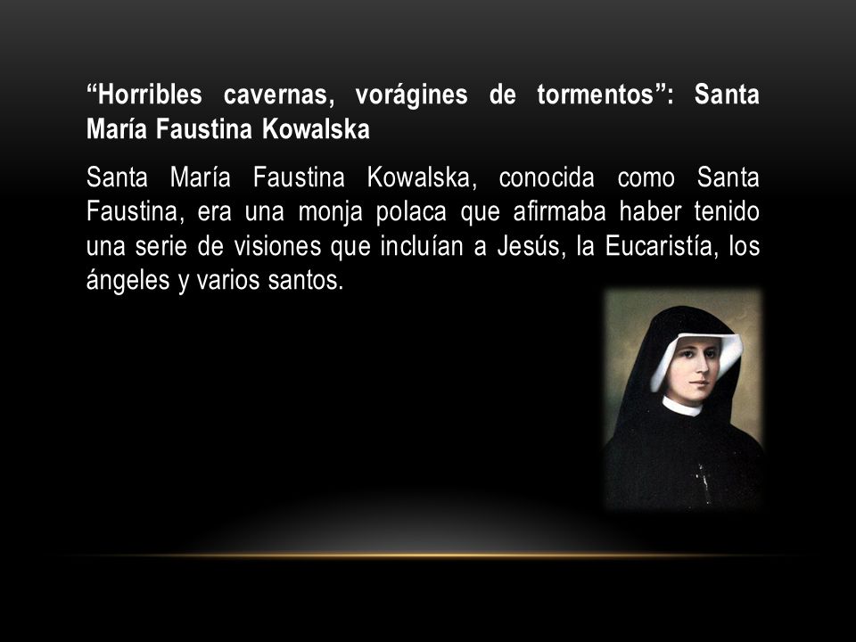 Horribles cavernas, vorágines de tormentos : Santa María Faustina Kowalska Santa María Faustina Kowalska, conocida como Santa Faustina, era una monja polaca que afirmaba haber tenido una serie de visiones que incluían a Jesús, la Eucaristía, los ángeles y varios santos.