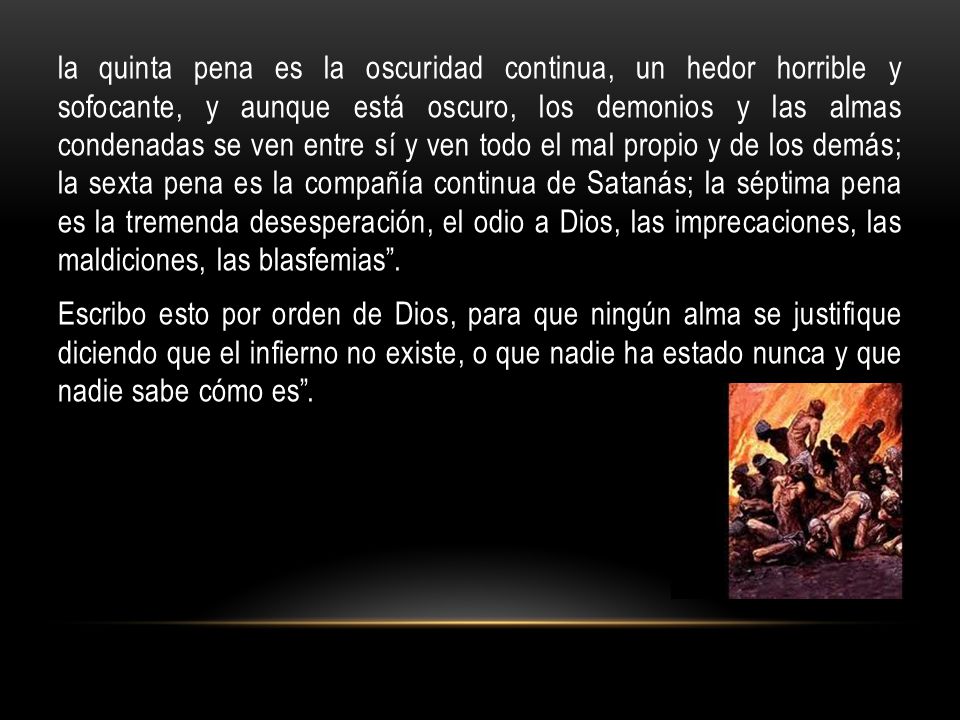 la quinta pena es la oscuridad continua, un hedor horrible y sofocante, y aunque está oscuro, los demonios y las almas condenadas se ven entre sí y ven todo el mal propio y de los demás; la sexta pena es la compañía continua de Satanás; la séptima pena es la tremenda desesperación, el odio a Dios, las imprecaciones, las maldiciones, las blasfemias .