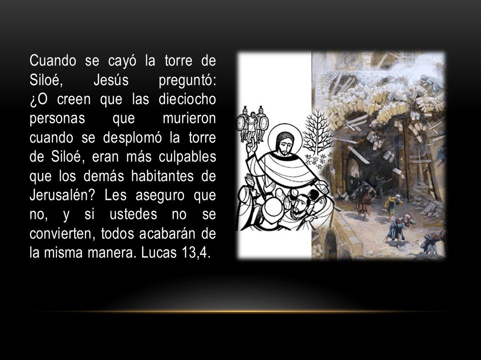 Cuando se cayó la torre de Siloé, Jesús preguntó: ¿O creen que las dieciocho personas que murieron cuando se desplomó la torre de Siloé, eran más culpables que los demás habitantes de Jerusalén Les aseguro que no, y si ustedes no se convierten, todos acabarán de la misma manera.
