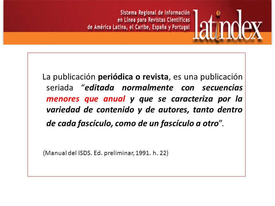 La publicación periódica o revista, es una publicación seriada editada normalmente con secuencias menores que anual y que se caracteriza por la variedad de contenido y de autores, tanto dentro de cada fascículo, como de un fascículo a otro .