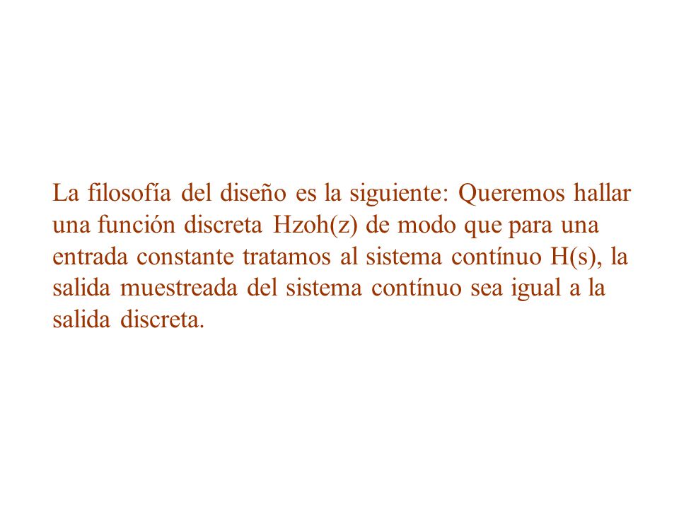 La filosofía del diseño es la siguiente: Queremos hallar una función discreta Hzoh(z) de modo que para una entrada constante tratamos al sistema contínuo H(s), la salida muestreada del sistema contínuo sea igual a la salida discreta.