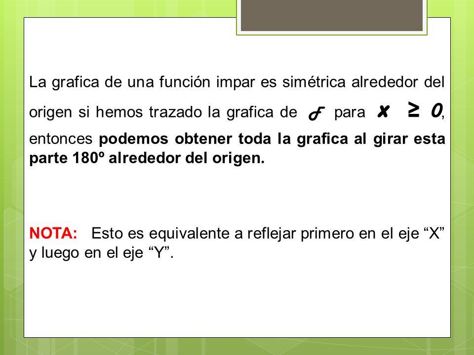 La grafica de una función impar es simétrica alrededor del origen si hemos trazado la grafica de F para x ≥ 0, entonces podemos obtener toda la grafica al girar esta parte 180º alrededor del origen.