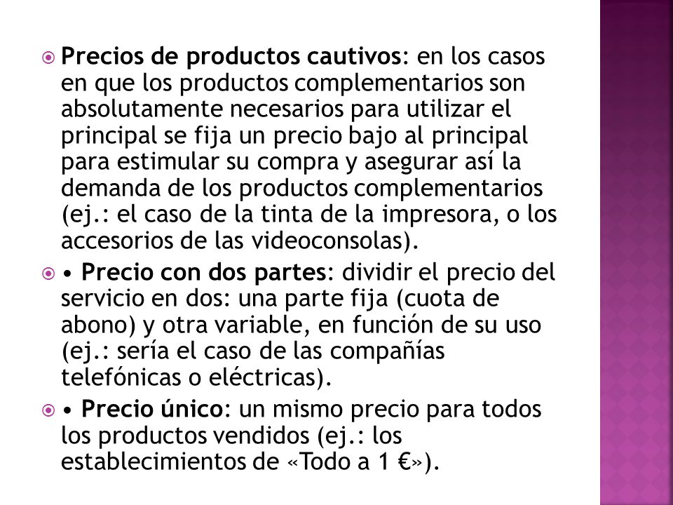 Precios de productos cautivos: en los casos en que los productos complementarios son absolutamente necesarios para utilizar el principal se fija un precio bajo al principal para estimular su compra y asegurar así la demanda de los productos complementarios (ej.: el caso de la tinta de la impresora, o los accesorios de las videoconsolas).