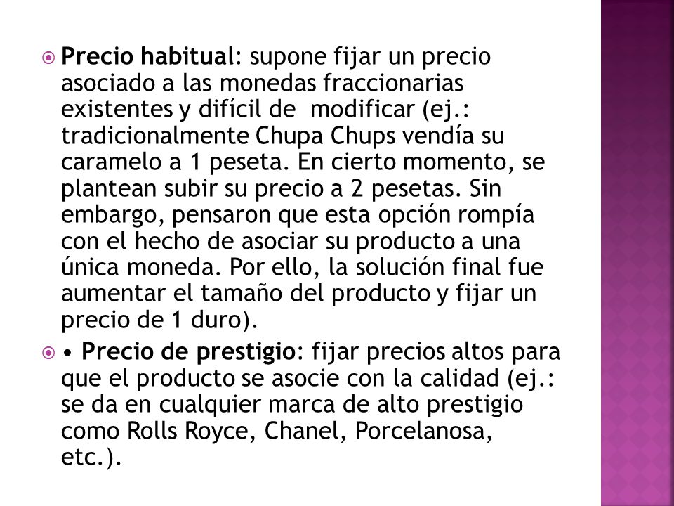 Precio habitual: supone fijar un precio asociado a las monedas fraccionarias existentes y difícil de modificar (ej.: tradicionalmente Chupa Chups vendía su caramelo a 1 peseta. En cierto momento, se plantean subir su precio a 2 pesetas. Sin embargo, pensaron que esta opción rompía con el hecho de asociar su producto a una única moneda. Por ello, la solución final fue aumentar el tamaño del producto y fijar un precio de 1 duro).