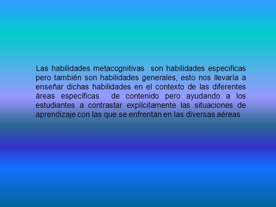Las habilidades metacognitivas son habilidades especificas pero también son habilidades generales, esto nos llevaría a enseñar dichas habilidades en el contexto de las diferentes áreas específicas de contenido pero ayudando a los estudiantes a contrastar explícitamente las situaciones de aprendizaje con las que se enfrentan en las diversas aéreas