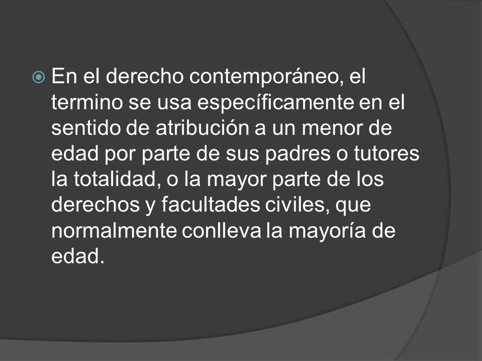 En el derecho contemporáneo, el termino se usa específicamente en el sentido de atribución a un menor de edad por parte de sus padres o tutores la totalidad, o la mayor parte de los derechos y facultades civiles, que normalmente conlleva la mayoría de edad.