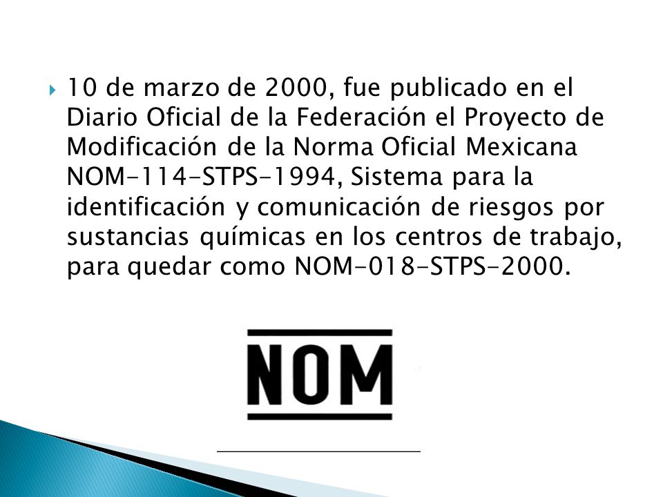 10 de marzo de 2000, fue publicado en el Diario Oficial de la Federación el Proyecto de Modificación de la Norma Oficial Mexicana NOM-114-STPS-1994, Sistema para la identificación y comunicación de riesgos por sustancias químicas en los centros de trabajo, para quedar como NOM-018-STPS-2000.