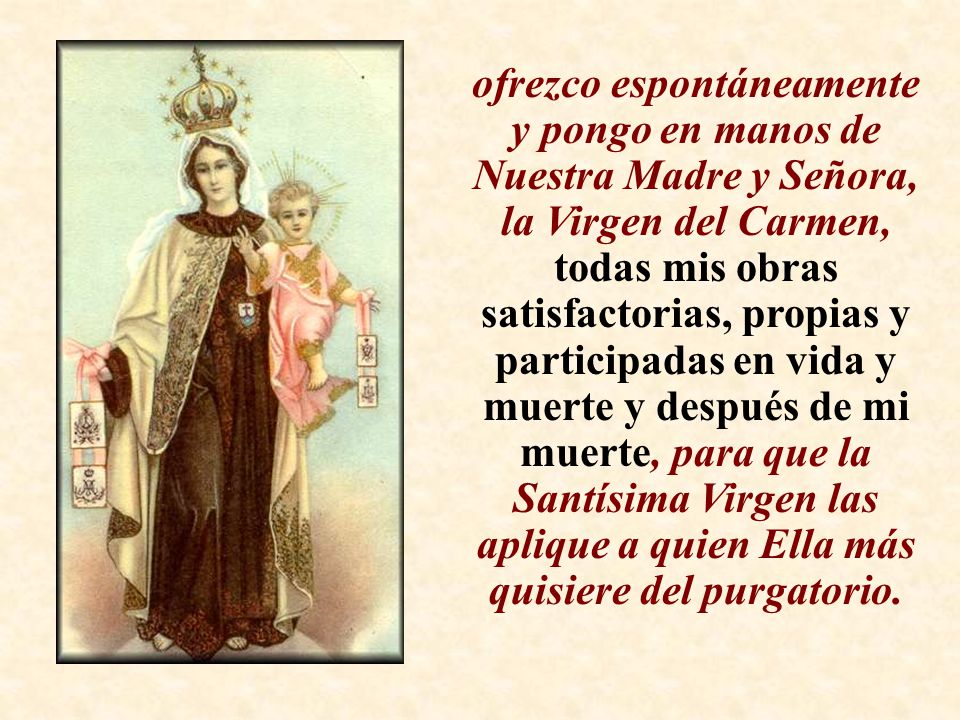 ofrezco espontáneamente y pongo en manos de Nuestra Madre y Señora, la Virgen del Carmen, todas mis obras satisfactorias, propias y participadas en vida y muerte y después de mi muerte, para que la Santísima Virgen las aplique a quien Ella más quisiere del purgatorio.