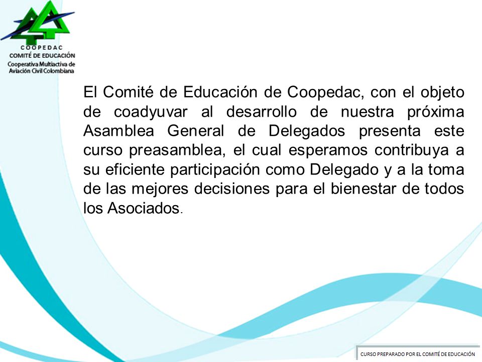 El Comité de Educación de Coopedac, con el objeto de coadyuvar al desarrollo de nuestra próxima Asamblea General de Delegados presenta este curso preasamblea, el cual esperamos contribuya a su eficiente participación como Delegado y a la toma de las mejores decisiones para el bienestar de todos los Asociados.
