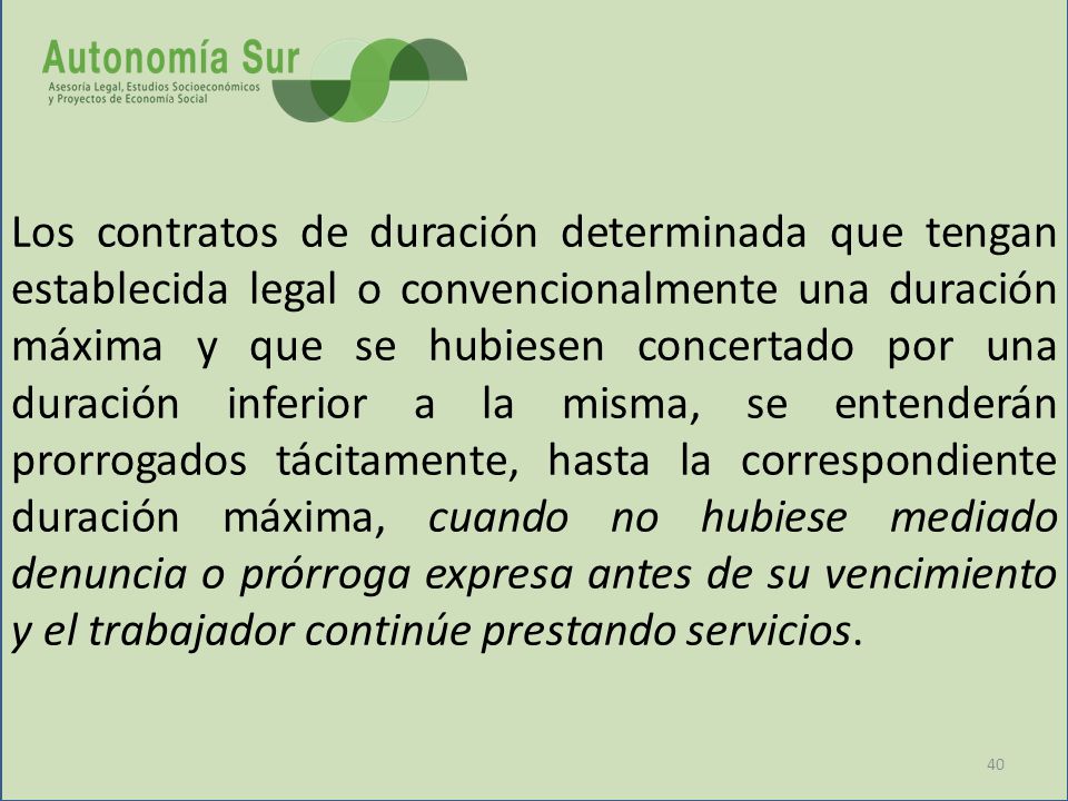 Los contratos de duración determinada que tengan establecida legal o convencionalmente una duración máxima y que se hubiesen concertado por una duración inferior a la misma, se entenderán prorrogados tácitamente, hasta la correspondiente duración máxima, cuando no hubiese mediado denuncia o prórroga expresa antes de su vencimiento y el trabajador continúe prestando servicios.
