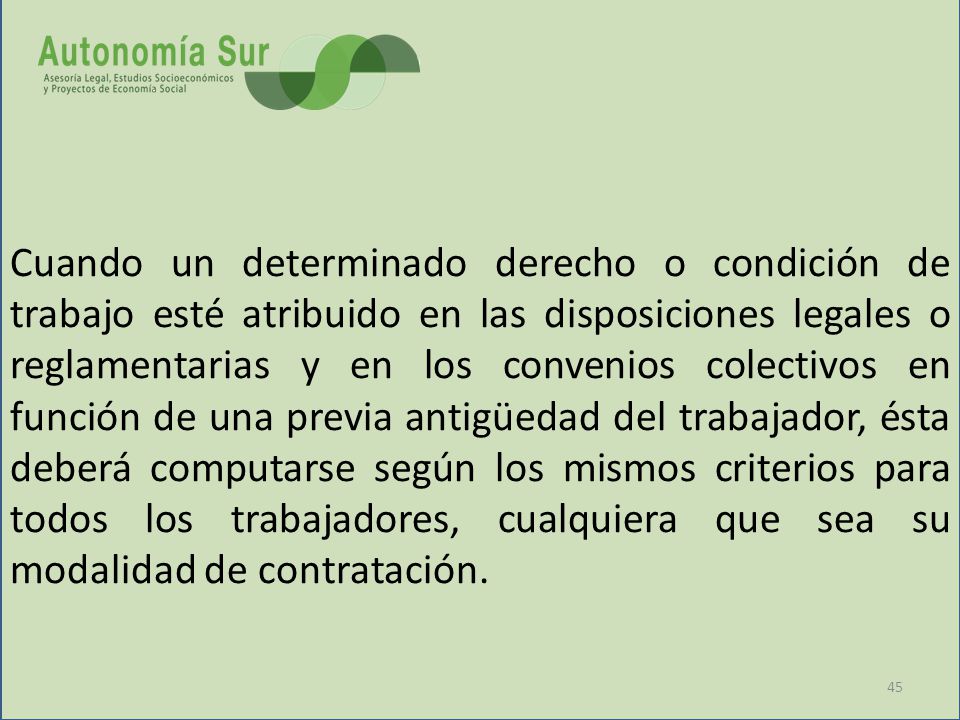 Cuando un determinado derecho o condición de trabajo esté atribuido en las disposiciones legales o reglamentarias y en los convenios colectivos en función de una previa antigüedad del trabajador, ésta deberá computarse según los mismos criterios para todos los trabajadores, cualquiera que sea su modalidad de contratación.