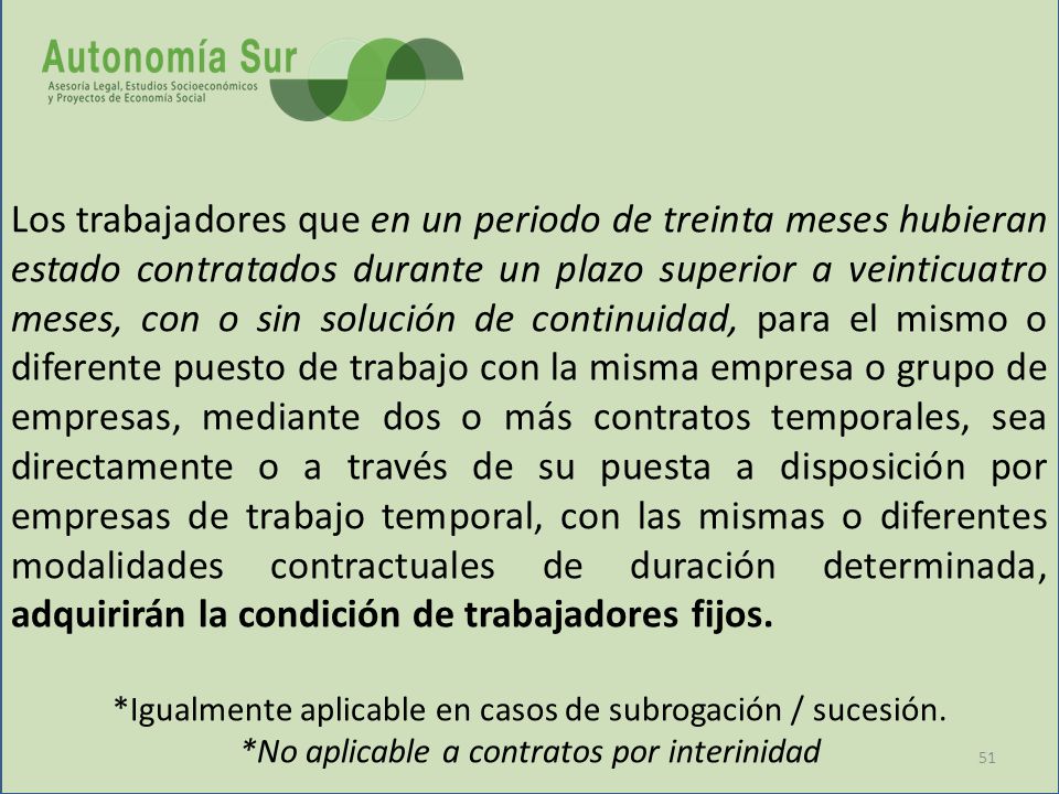 Los trabajadores que en un periodo de treinta meses hubieran estado contratados durante un plazo superior a veinticuatro meses, con o sin solución de continuidad, para el mismo o diferente puesto de trabajo con la misma empresa o grupo de empresas, mediante dos o más contratos temporales, sea directamente o a través de su puesta a disposición por empresas de trabajo temporal, con las mismas o diferentes modalidades contractuales de duración determinada, adquirirán la condición de trabajadores fijos.