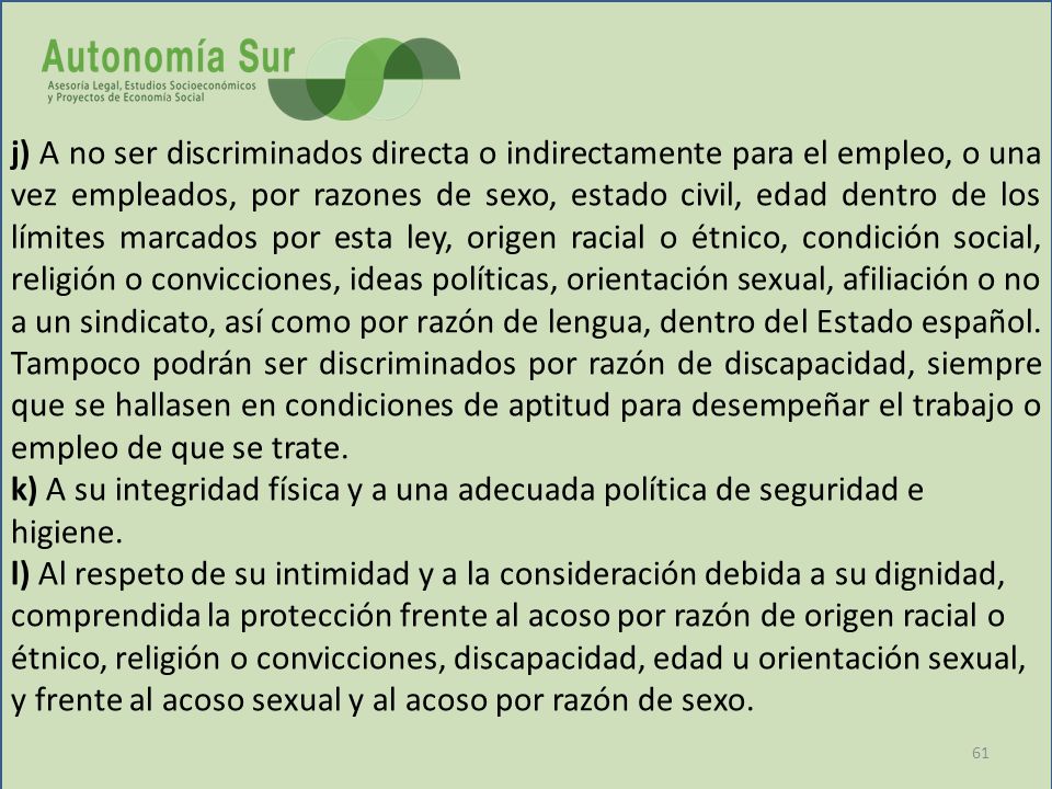 j) A no ser discriminados directa o indirectamente para el empleo, o una vez empleados, por razones de sexo, estado civil, edad dentro de los límites marcados por esta ley, origen racial o étnico, condición social, religión o convicciones, ideas políticas, orientación sexual, afiliación o no a un sindicato, así como por razón de lengua, dentro del Estado español. Tampoco podrán ser discriminados por razón de discapacidad, siempre que se hallasen en condiciones de aptitud para desempeñar el trabajo o empleo de que se trate.