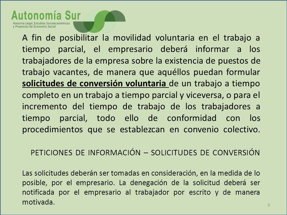 A fin de posibilitar la movilidad voluntaria en el trabajo a tiempo parcial, el empresario deberá informar a los trabajadores de la empresa sobre la existencia de puestos de trabajo vacantes, de manera que aquéllos puedan formular solicitudes de conversión voluntaria de un trabajo a tiempo completo en un trabajo a tiempo parcial y viceversa, o para el incremento del tiempo de trabajo de los trabajadores a tiempo parcial, todo ello de conformidad con los procedimientos que se establezcan en convenio colectivo.