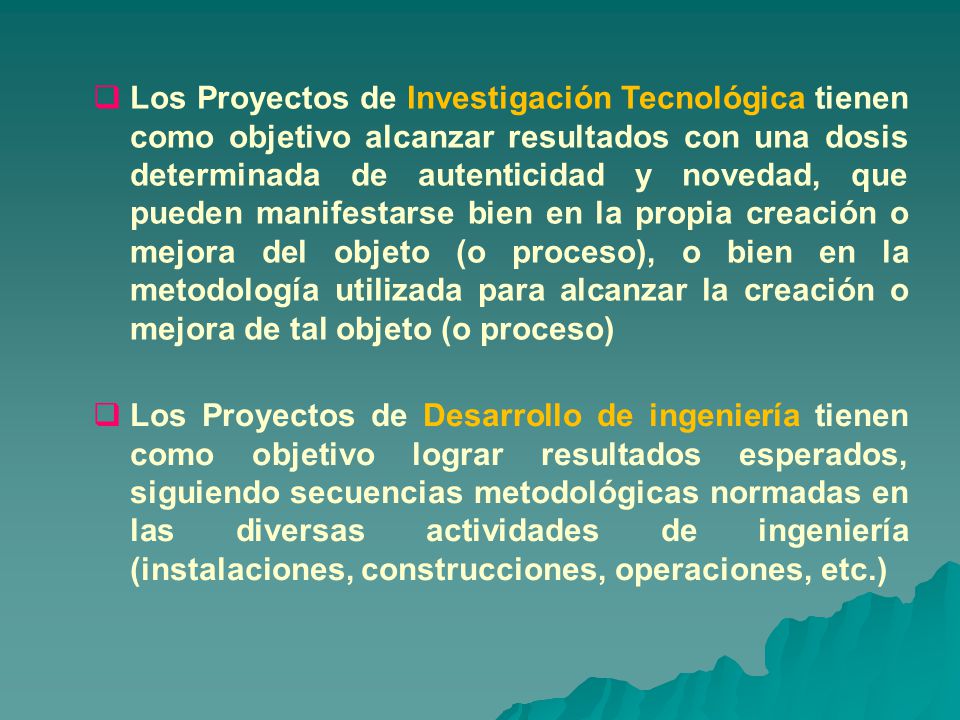 Los Proyectos de Investigación Tecnológica tienen como objetivo alcanzar resultados con una dosis determinada de autenticidad y novedad, que pueden manifestarse bien en la propia creación o mejora del objeto (o proceso), o bien en la metodología utilizada para alcanzar la creación o mejora de tal objeto (o proceso)